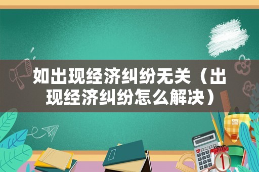 如出現(xiàn)經(jīng)濟(jì)糾紛無(wú)關(guān)（出現(xiàn)經(jīng)濟(jì)糾紛怎么解決）