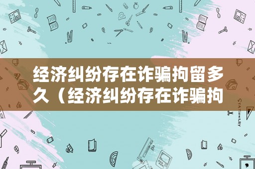 經(jīng)濟糾紛存在詐騙拘留多久（經(jīng)濟糾紛存在詐騙拘留多久結(jié)案）