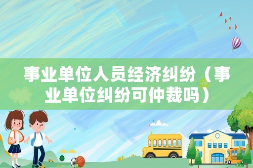 事業單位人員經濟糾紛（事業單位糾紛可仲裁嗎）