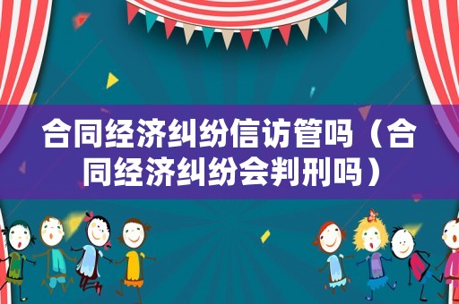 合同經濟糾紛信訪管嗎（合同經濟糾紛會判刑嗎）