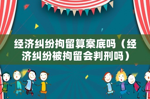 經濟糾紛拘留算案底嗎（經濟糾紛被拘留會判刑嗎）