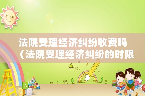 法院受理經濟糾紛收費嗎（法院受理經濟糾紛的時限規定）