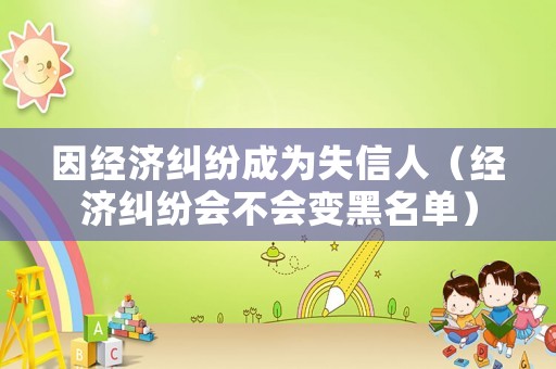 因經(jīng)濟糾紛成為失信人（經(jīng)濟糾紛會不會變黑名單）