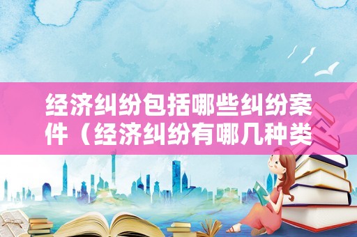 經濟糾紛包括哪些糾紛案件（經濟糾紛有哪幾種類型）