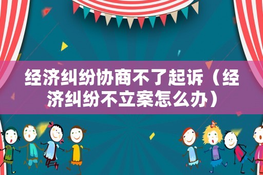 經濟糾紛協商不了起訴（經濟糾紛不立案怎么辦）