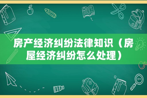 房產經濟糾紛法律知識（房屋經濟糾紛怎么處理）