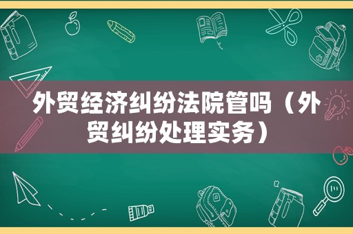 外貿經濟糾紛法院管嗎（外貿糾紛處理實務）