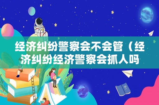 經濟糾紛警察會不會管（經濟糾紛經濟警察會抓人嗎）