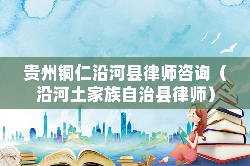貴州銅仁沿河縣律師咨詢（沿河土家族自治縣律師）