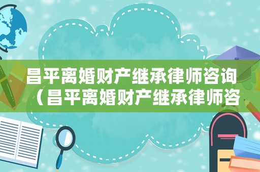 昌平離婚財產繼承律師咨詢（昌平離婚財產繼承律師咨詢電話）
