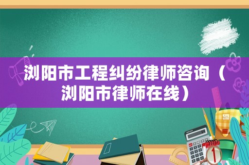 瀏陽市工程糾紛律師咨詢（瀏陽市律師在線）