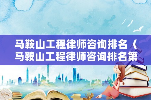 馬鞍山工程律師咨詢排名（馬鞍山工程律師咨詢排名第一）