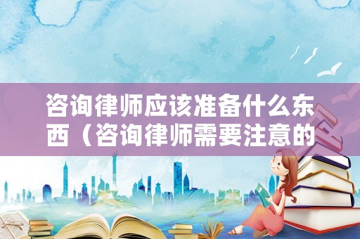 咨詢律師應該準備什么東西（咨詢律師需要注意的問題）