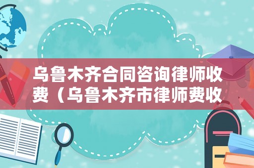 烏魯木齊合同咨詢律師收費（烏魯木齊市律師費收費標準）