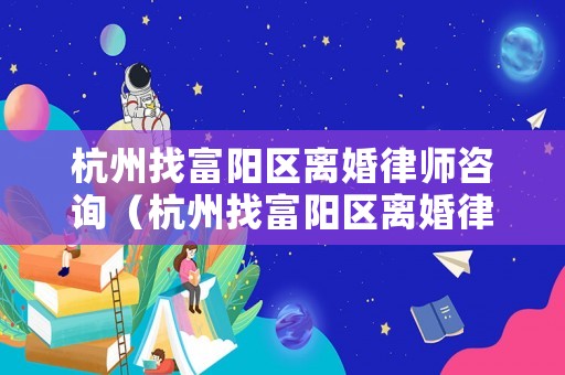 杭州找富陽區離婚律師咨詢（杭州找富陽區離婚律師咨詢電話號碼）