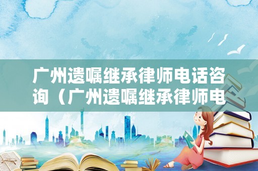 廣州遺囑繼承律師電話咨詢（廣州遺囑繼承律師電話咨詢號碼）