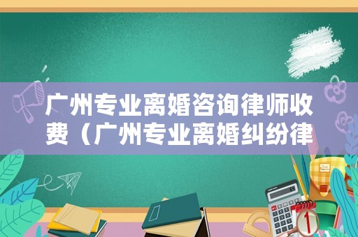 廣州專業離婚咨詢律師收費（廣州專業離婚糾紛律師）