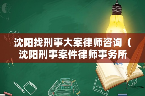 沈陽找刑事大案律師咨詢（沈陽刑事案件律師事務所）