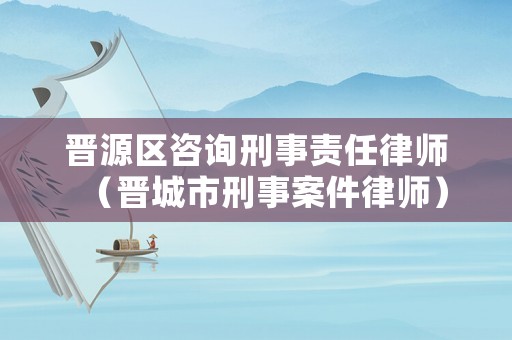 晉源區咨詢刑事責任律師（晉城市刑事案件律師）