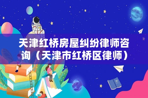 天津紅橋房屋糾紛律師咨詢（天津市紅橋區律師）