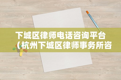 下城區律師電話咨詢平臺（杭州下城區律師事務所咨詢電話）