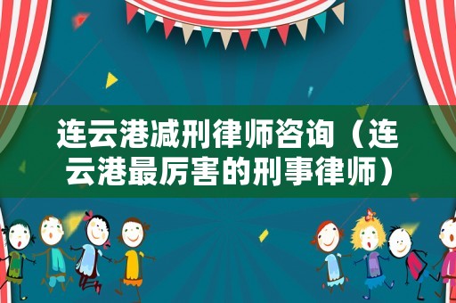 連云港減刑律師咨詢（連云港最厲害的刑事律師）