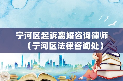 寧河區(qū)起訴離婚咨詢律師（寧河區(qū)法律咨詢處）