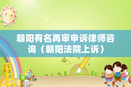 朝陽有名再審申訴律師咨詢（朝陽法院上訴）