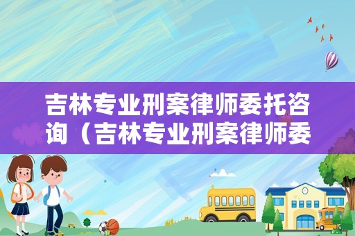 吉林專業刑案律師委托咨詢（吉林專業刑案律師委托咨詢電話號碼）