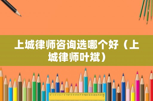 上城律師咨詢選哪個(gè)好（上城律師葉斌）