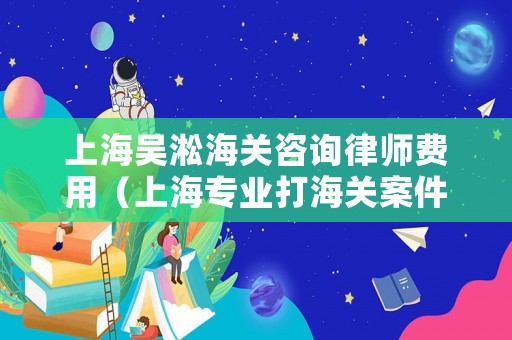 上海吳淞海關(guān)咨詢律師費(fèi)用（上海專業(yè)打海關(guān)案件的律師）