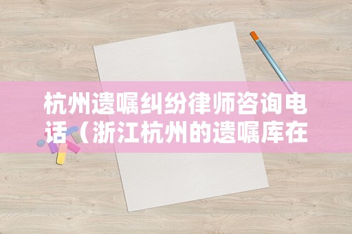 杭州遺囑糾紛律師咨詢電話（浙江杭州的遺囑庫在哪）
