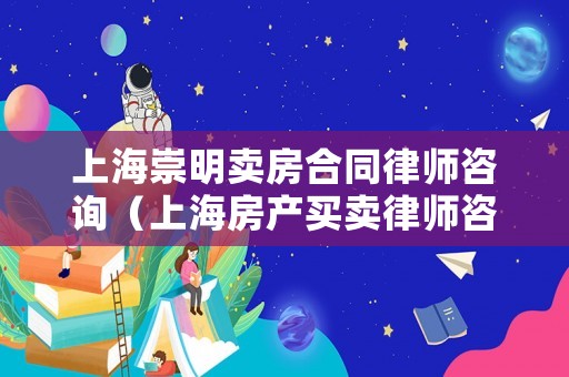 上海崇明賣房合同律師咨詢（上海房產買賣律師咨詢）