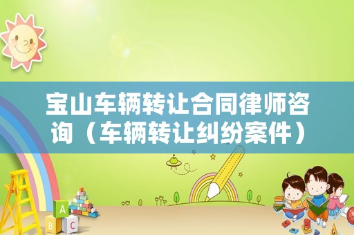 寶山車輛轉(zhuǎn)讓合同律師咨詢（車輛轉(zhuǎn)讓糾紛案件）