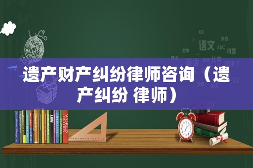 遺產(chǎn)財產(chǎn)糾紛律師咨詢（遺產(chǎn)糾紛 律師）