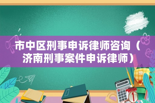 市中區刑事申訴律師咨詢（濟南刑事案件申訴律師）