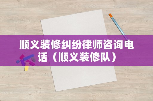 順義裝修糾紛律師咨詢電話（順義裝修隊）