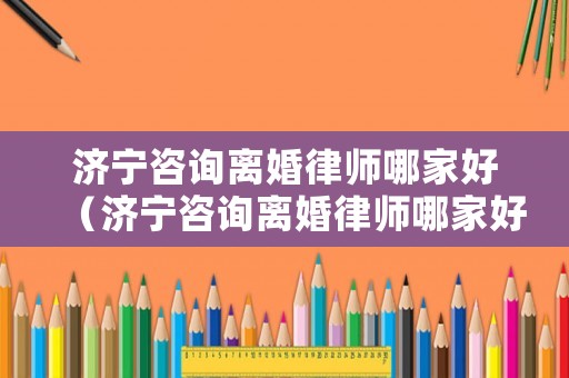 濟寧咨詢離婚律師哪家好（濟寧咨詢離婚律師哪家好一點）