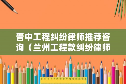 晉中工程糾紛律師推薦咨詢（蘭州工程款糾紛律師）