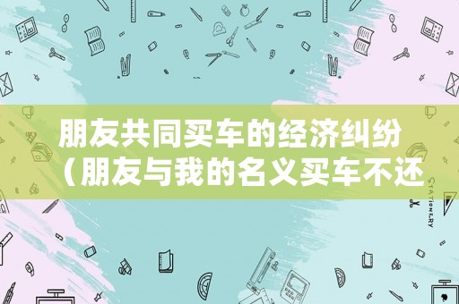 朋友共同買車的經(jīng)濟糾紛（朋友與我的名義買車不還貸款怎么辦）