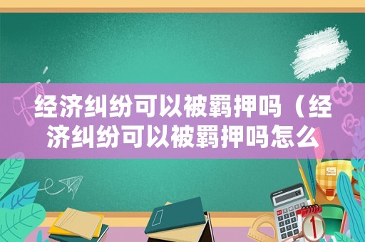 經濟糾紛可以被羈押嗎（經濟糾紛可以被羈押嗎怎么處理）