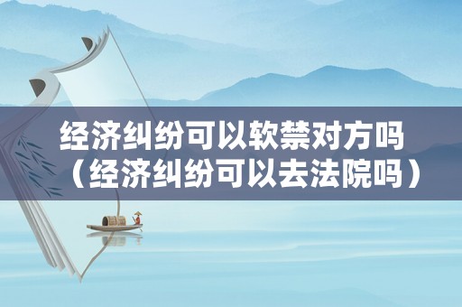 經濟糾紛可以軟禁對方嗎（經濟糾紛可以去法院嗎）