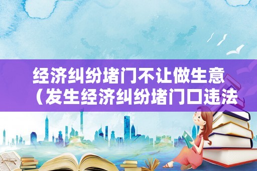 經濟糾紛堵門不讓做生意（發生經濟糾紛堵門口違法?）