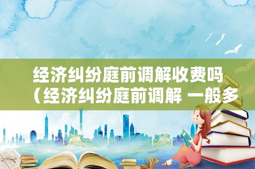 經(jīng)濟(jì)糾紛庭前調(diào)解收費(fèi)嗎（經(jīng)濟(jì)糾紛庭前調(diào)解 一般多久）