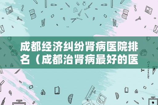 成都經(jīng)濟(jì)糾紛腎病醫(yī)院排名（成都治腎病最好的醫(yī)院）