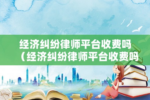 經濟糾紛律師平臺收費嗎（經濟糾紛律師平臺收費嗎多少）