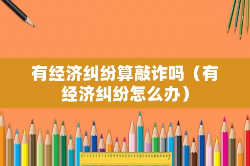 有經濟糾紛算敲詐嗎（有經濟糾紛怎么辦）