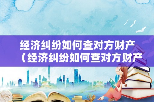 經濟糾紛如何查對方財產（經濟糾紛如何查對方財產情況）