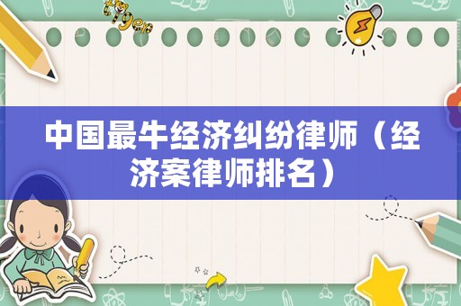 中國(guó)最牛經(jīng)濟(jì)糾紛律師（經(jīng)濟(jì)案律師排名）