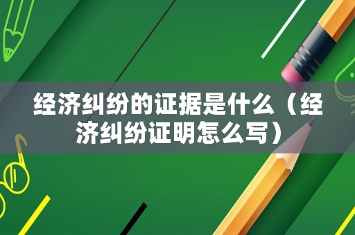 經濟糾紛的證據是什么（經濟糾紛證明怎么寫）
